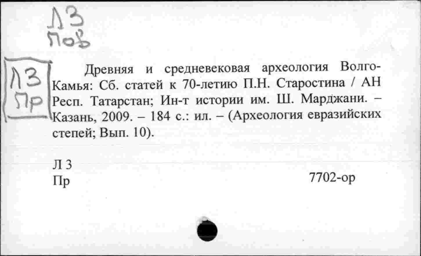 ﻿Л'Ь
AS Пр
Древняя и средневековая археология Волго-Камья: Сб. статей к 70-летию П.Н. Старостина / АН Респ. Татарстан; Ин-т истории им. ІЛ. Марджани. Казань, 2009. - 184 с.: ил. - (Археология евразийских
степей; Вып. 10).
Л 3 Пр
7702-ор